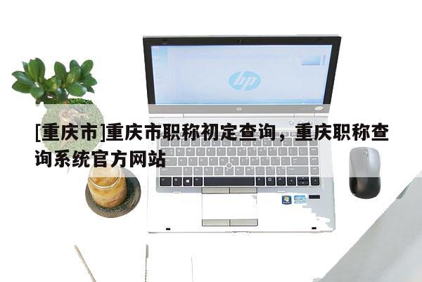 [重慶市]重慶市職稱初定查詢，重慶職稱查詢系統官方網站