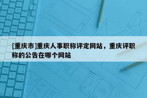 [重慶市]重慶人事職稱評定網站，重慶評職稱的公告在哪個網站