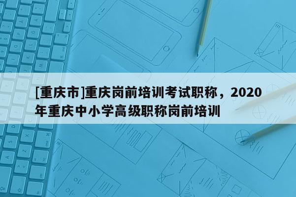 [重慶市]重慶崗前培訓考試職稱，2020年重慶中小學高級職稱崗前培訓