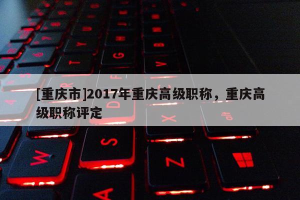 [重慶市]2017年重慶高級(jí)職稱(chēng)，重慶高級(jí)職稱(chēng)評(píng)定