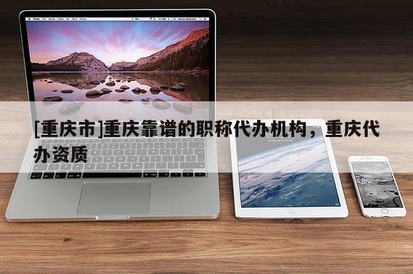 [重慶市]重慶靠譜的職稱代辦機構，重慶代辦資質