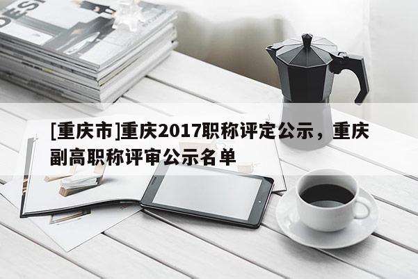 [重慶市]重慶2017職稱評(píng)定公示，重慶副高職稱評(píng)審公示名單