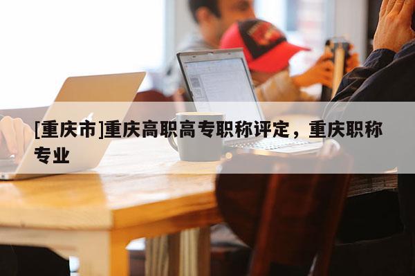 [重慶市]重慶高職高專職稱評定，重慶職稱專業