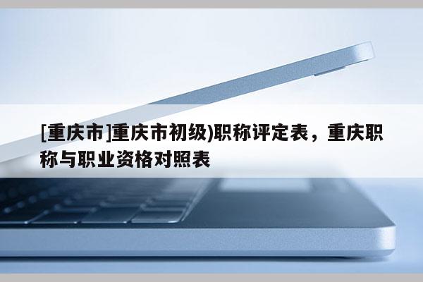 [重慶市]重慶市初級)職稱評定表，重慶職稱與職業資格對照表