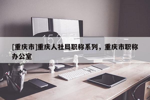 [重慶市]重慶人社局職稱系列，重慶市職稱辦公室