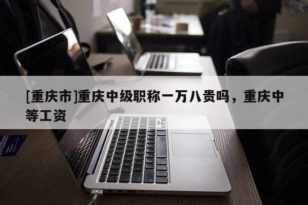 [重慶市]重慶中級職稱一萬八貴嗎，重慶中等工資