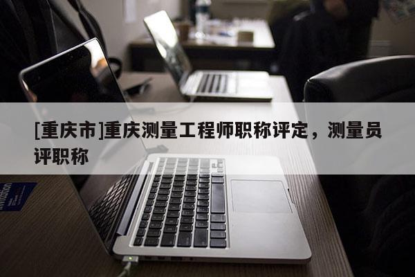 [重慶市]重慶測量工程師職稱評定，測量員評職稱