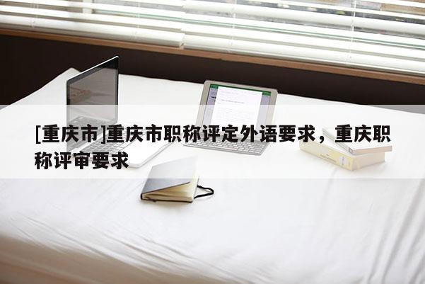 [重慶市]重慶市職稱評定外語要求，重慶職稱評審要求