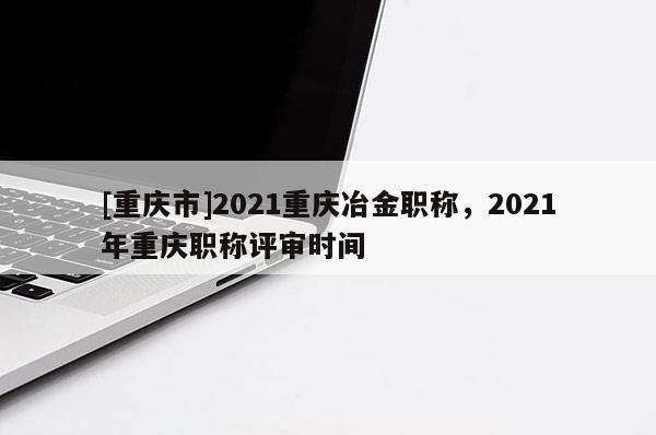 [重慶市]2021重慶冶金職稱，2021年重慶職稱評(píng)審時(shí)間