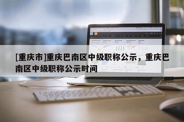 [重慶市]重慶巴南區中級職稱公示，重慶巴南區中級職稱公示時間