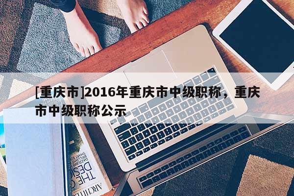 [重慶市]2016年重慶市中級職稱，重慶市中級職稱公示