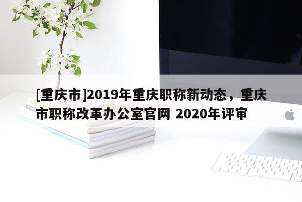 [重慶市]2019年重慶職稱新動態，重慶市職稱改革辦公室官網 2020年評審