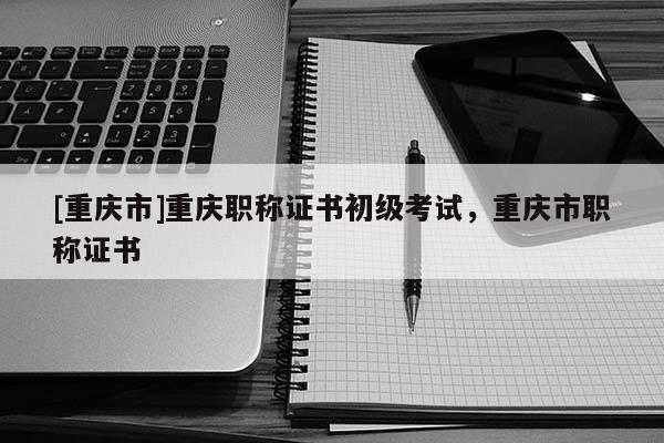 [重慶市]重慶職稱證書初級考試，重慶市職稱證書