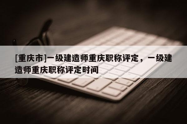 [重慶市]一級建造師重慶職稱評定，一級建造師重慶職稱評定時間