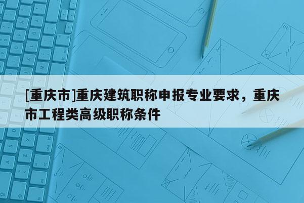 [重慶市]重慶建筑職稱申報專業要求，重慶市工程類高級職稱條件
