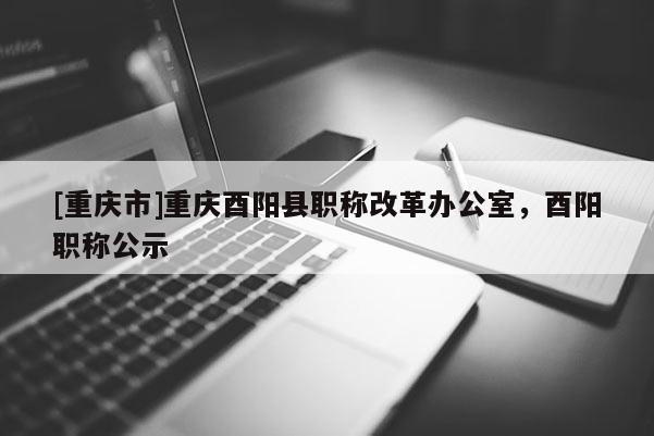 [重慶市]重慶酉陽縣職稱改革辦公室，酉陽職稱公示