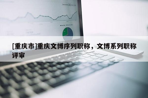 [重慶市]重慶文博序列職稱，文博系列職稱評審