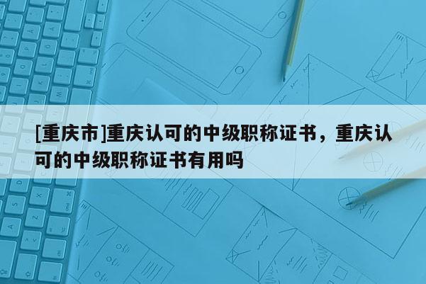 [重慶市]重慶認可的中級職稱證書，重慶認可的中級職稱證書有用嗎