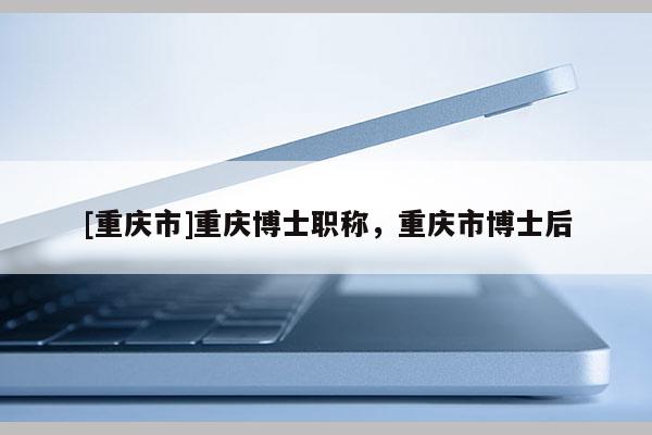 [重慶市]重慶博士職稱，重慶市博士后