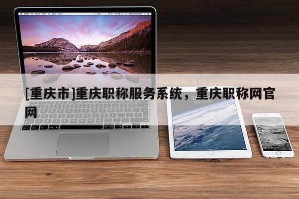 [重慶市]重慶職稱服務系統(tǒng)，重慶職稱網官網