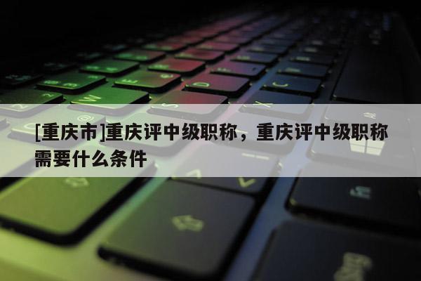 [重慶市]重慶評中級職稱，重慶評中級職稱需要什么條件
