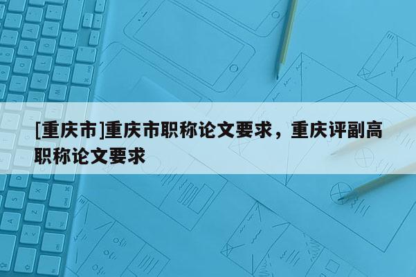 [重慶市]重慶市職稱論文要求，重慶評副高職稱論文要求