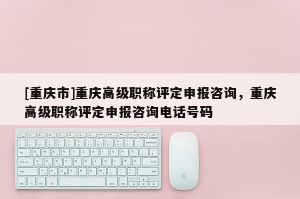 [重慶市]重慶高級職稱評定申報咨詢，重慶高級職稱評定申報咨詢電話號碼