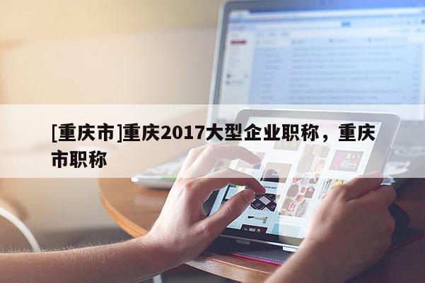 [重慶市]重慶2017大型企業職稱，重慶市職稱