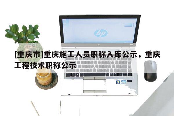 [重慶市]重慶施工人員職稱入庫公示，重慶工程技術(shù)職稱公示