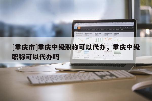 [重慶市]重慶中級職稱可以代辦，重慶中級職稱可以代辦嗎