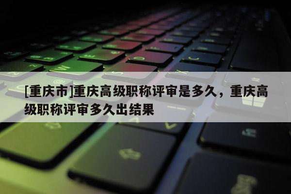 [重慶市]重慶高級職稱評審是多久，重慶高級職稱評審多久出結果