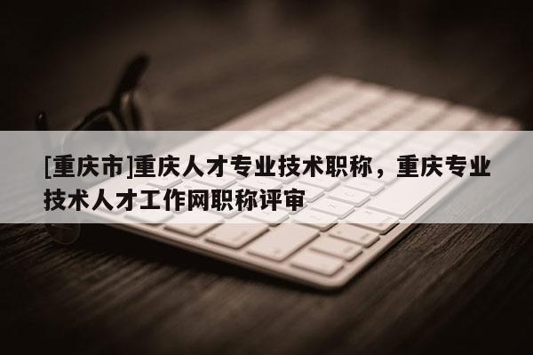 [重慶市]重慶人才專(zhuān)業(yè)技術(shù)職稱(chēng)，重慶專(zhuān)業(yè)技術(shù)人才工作網(wǎng)職稱(chēng)評(píng)審