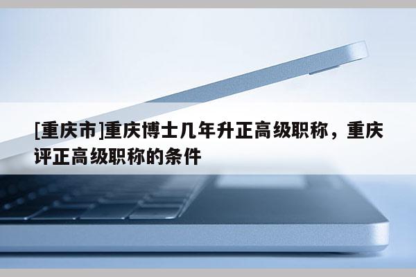 [重慶市]重慶博士幾年升正高級職稱，重慶評正高級職稱的條件