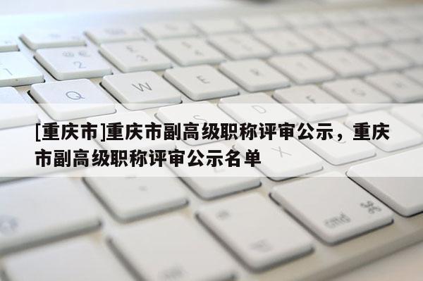 [重慶市]重慶市副高級職稱評審公示，重慶市副高級職稱評審公示名單