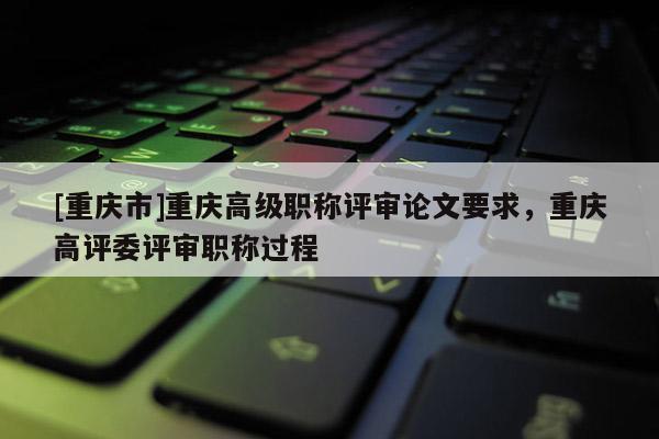 [重慶市]重慶高級職稱評審論文要求，重慶高評委評審職稱過程
