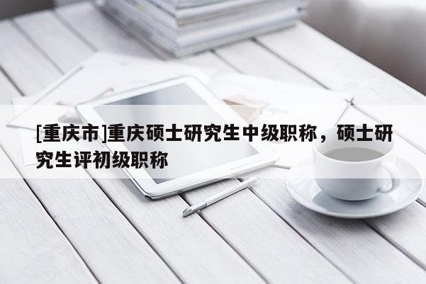 [重慶市]重慶碩士研究生中級職稱，碩士研究生評初級職稱