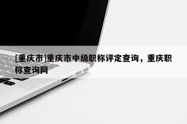 [重慶市]重慶市中級職稱評定查詢，重慶職稱查詢網(wǎng)