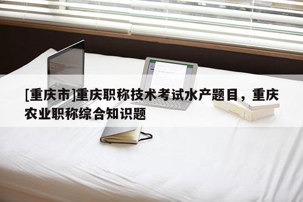 [重慶市]重慶職稱技術(shù)考試水產(chǎn)題目，重慶農(nóng)業(yè)職稱綜合知識題