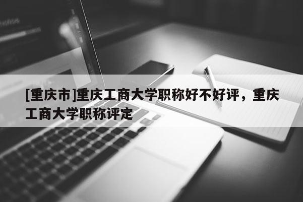 [重慶市]重慶工商大學(xué)職稱好不好評(píng)，重慶工商大學(xué)職稱評(píng)定