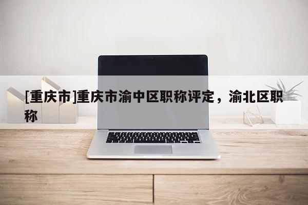[重慶市]重慶市渝中區(qū)職稱評(píng)定，渝北區(qū)職稱