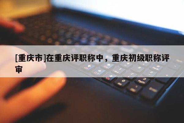 [重慶市]在重慶評職稱中，重慶初級職稱評審