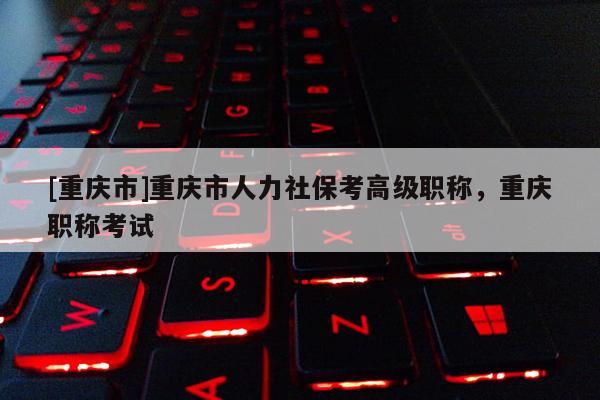 [重慶市]重慶市人力社保考高級職稱，重慶職稱考試