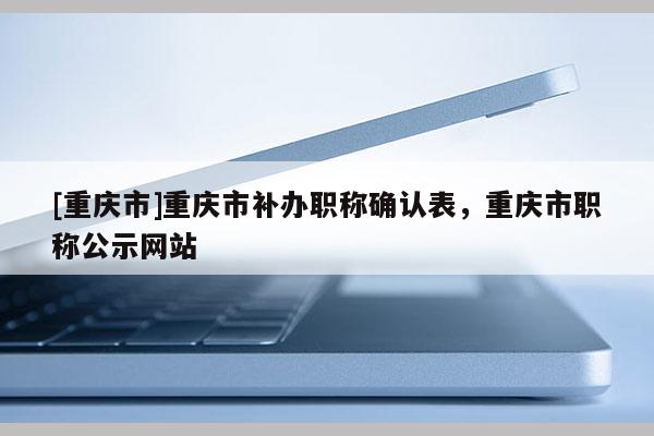 [重慶市]重慶市補辦職稱確認表，重慶市職稱公示網(wǎng)站