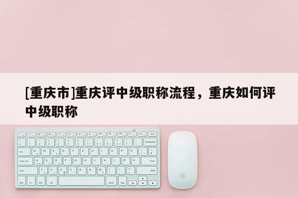 [重慶市]重慶評中級職稱流程，重慶如何評中級職稱