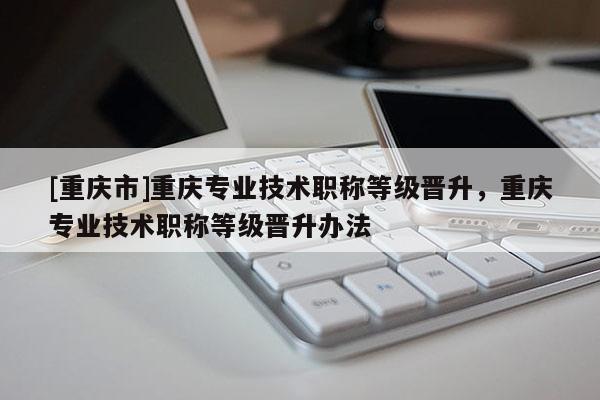 [重慶市]重慶專業技術職稱等級晉升，重慶專業技術職稱等級晉升辦法