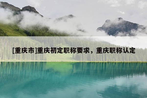 [重慶市]重慶初定職稱要求，重慶職稱認定