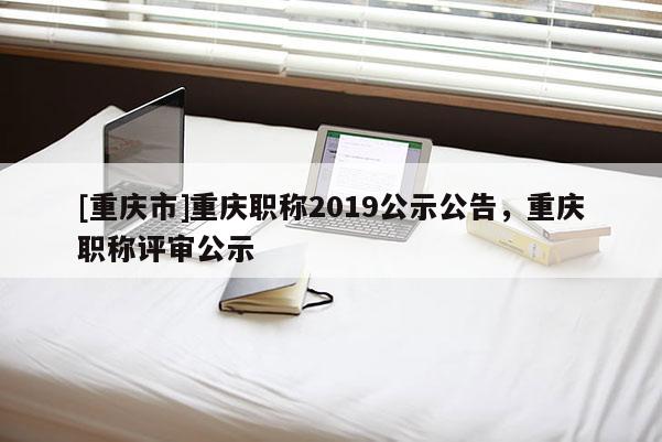 [重慶市]重慶職稱2019公示公告，重慶職稱評審公示