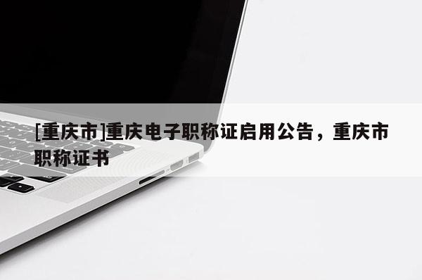 [重慶市]重慶電子職稱證啟用公告，重慶市職稱證書