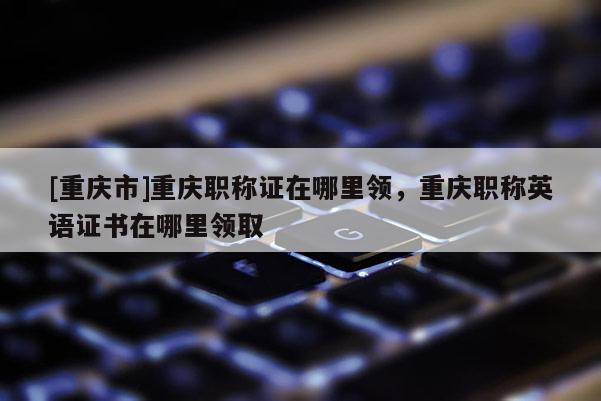 [重慶市]重慶職稱證在哪里領，重慶職稱英語證書在哪里領取