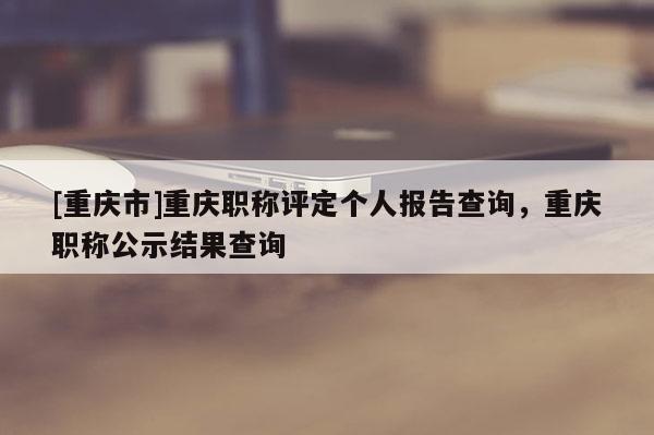 [重慶市]重慶職稱評定個人報告查詢，重慶職稱公示結果查詢